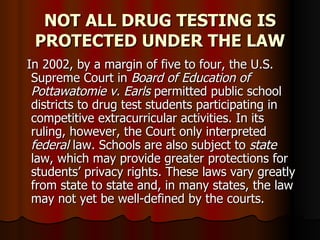NOT ALL DRUG TESTING IS PROTECTED UNDER THE LAW In 2002, by a margin of five to four, the U.S.  Supreme Court in  Board of Education of  Pottawatomie v. Earls  permitted public school districts to drug test students participating in competitive extracurricular activities. In its ruling, however, the Court only interpreted  federal  law. Schools are also subject to  state  law, which may provide greater protections for students’ privacy rights. These laws vary greatly from state to state and, in many states, the law may not yet be well-defined by the courts.   