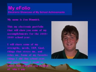 My eFolio Electronic Showcase of My School Achievements My name is Jon Dimmick. This my electronic portfolio  that will show you some of my  accomplishments for the 2008- 2009 school year. I will share some of my  strengths, needs, IEP, Goal,  things that stress me, and  relax me, Some of my favorite  things I did this school year,  and other things I would to  share that will give you an idea  of  who I am.  