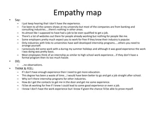 Empathy map
• Say:
– I just keep hearing that I don’t have the experience.
– I’ve been to all the careers shows at my university but most of the companies are from banking and
consulting industries…..there’s nothing in other areas.
– Its almost like I supposed to have had a job to be even qualified to get a job.
– There’s a lot of websites out there for people already working but nothing for people like me.
– Some employers pretty much expect you to work for free if they know their industry is popular.
– Only industries with links to universities have well developed internship programs…..others you need to
arrange yourself.
– I previously did some work with a during my summer holidays and although it was good experience the work
I was doing was pretty basic.
– Most employees think of an internship as similar to high school work experience….if they don’t have a
formal program then its too much hassle.
• DO;
– …no observations.
• THINK & FEEL:
– If I don’t have enough experience then I need to get more education.
– This degree has been a waste of time….I would have been better to go and get a job straight after school.
– Why isn’t there internship programs for other industries.
– How do I get the contacts to get me in the door and get me some experience.
– I’d be ok working for free if I knew I could lead to some good experience or even a job.
– I know I don’t have the work experience but I know if given the chance I’d be able to prove myself.
 