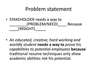 Problem statement
• STAKEHOLDER needs a way to
________(PROBLEM/NEED)____ Because
____(INSIGHT)_____
• An educated, creative, hard working and
worldly student needs a way to prove his
capabilities to potential employees because
traditional resume techniques only show
academic abilities not his potential.
 