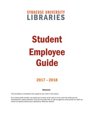Student
Employee
Guide
2017 – 2018
Welcome!
This handbook is intended to be a guide to your work in the Library.
As a Library staff member, we expect you to show up for work on time, work the shifts you are
scheduled for, follow directions, and communicate with us. We are glad you have joined our staff; we
could not operate without your assistance. Welcome aboard!
 