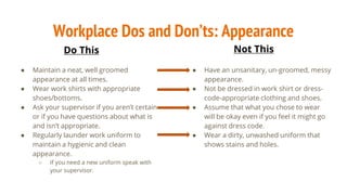Workplace Dos and Don’ts: Appearance
● Maintain a neat, well groomed
appearance at all times.
● Wear work shirts with appropriate
shoes/bottoms.
● Ask your supervisor if you aren’t certain
or if you have questions about what is
and isn’t appropriate.
● Regularly launder work uniform to
maintain a hygienic and clean
appearance.
○ If you need a new uniform speak with
your supervisor.
● Have an unsanitary, un-groomed, messy
appearance.
● Not be dressed in work shirt or dress-
code-appropriate clothing and shoes.
● Assume that what you chose to wear
will be okay even if you feel it might go
against dress code.
● Wear a dirty, unwashed uniform that
shows stains and holes.
Do This Not This
 