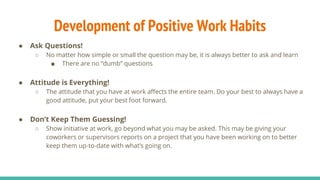 Development of Positive Work Habits
● Ask Questions!
○ No matter how simple or small the question may be, it is always better to ask and learn
■ There are no “dumb” questions
● Attitude is Everything!
○ The attitude that you have at work affects the entire team. Do your best to always have a
good attitude, put your best foot forward.
● Don’t Keep Them Guessing!
○ Show initiative at work, go beyond what you may be asked. This may be giving your
coworkers or supervisors reports on a project that you have been working on to better
keep them up-to-date with what’s going on.
 