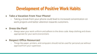 Development of Positive Work Habits
● Take a Vacation From Your Phone!
○ Taking a break from your phone could lead to increased concentration on
work projects and better attention towards customers.
● Dress the Part!
○ Always wear your work uniform and adhere to the dress code. Keep clothing and shoes
appropriate for your work environment.
● Respect Office Resources!
○ Things like paper, printers, and computers should not be used for personal use without
approval from your supervisor.
 