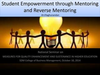Student Empowerment through Mentoring 
and Reverse Mentoring 
-B.V.Raghunandan 
National Seminar on 
MEASURES FOR QUALITY ENHANCEMENT AND SUSTENANCE IN HIGHER EDUCATION 
SDM College of Business Management, October 10, 2014 
 