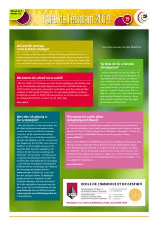 Foire de l‘étudiant 2014 
Mittwoch, den 12. 
November 2014 
Texte: Diane Lecorsais, Irina Figut, Michel Thiel Wo kann ich sonntags 
meine Einkäufe erledigen? 
Wo finde ich die schönsten 
Schnäppchen? 
Auf dem Flohmarkt! Von April bis Oktober fin-det 
an jedem ersten Sonntag im Monat auf dem 
hauptstädtischen Knuedler ein „vide grenier“ 
statt. Von Büchern über Accessoires, Kleidung 
bis hin zu Deko-Artikeln – hier wird garantiert 
jeder fündig! Und wer sich ein kleines Taschen-geld 
dazu verdienen möchte, mietet sich zum 
Preis von fünf Euro selbst einen Stand. Alternativ 
bietet sich der Flohmarkt in Arlon an – dieser 
findet ebenfalls jeweils am ersten Sonntag im 
Monat (außer im Winter) statt. 
Es ist Sonntag und du hast nichts zum Essen im Kühlschrank? Keine Panik: Auch im 
Großherzogtum kann man sonntags Lebensmittel einkaufen. Neben verschiedenen Tank-stellen 
haben viele Supermarktfilialen vormittags geöffnet. Im Norden des Landes haben 
auch die großen Einkaufszentren sonntags den ganzen Tag über für ihre Kunden geöffnet. 
Mit dem „Velóh“! An 72 Stationen quer durch die Haupstadt können die Fahrräder rund 
um die Uhr ausgeliehen und wieder abgegeben werden. Die erste halbe Stunde einer 
„Velóh“-Fahrt ist jeweils gratis, jede weitere Stunde kostet einen Euro, wobei der Maxi-malbetrag 
bei fünf Euro für 24 Stunden liegt. Um vom Angebot profitieren zu können, 
benötigt man entweder ein „Velóh“-Jahresabo zum Preis von 15 Euro, oder man probiert 
ein Schnupperabo zum Preis von einem Euro für sieben Tage. 
www.veloh.lu 
Wie komme ich nachts sicher 
und günstig nach Hause? 
Zahlreiche Gemeinden im Großherzogtum bieten an den Wochenenden Nachtbusse 
an – dies meist kostenlos. In der Stadt Luxemburg verkehren jeden Freitag und Samstag 
zwischen 21.30 und 3.30 Uhr im Viertelstundentakt die vier „City-night-Bus“-Linien. Die 
genauen Uhrzeiten und Haltestellen können im Internet eingesehen werden: 
www.mobiliteit.lu 
Wer an seinem Wohnort keine Möglichkeit hat, auf einen Nachtbus zurückzugreifen, kann 
alternativ mit dem „Nightrider“ fahren. Die Tarife für diesen Nachtbusdienst werden 
unter Berücksichtigung der Distanz, nicht aber der Anzahl der Passagiere, berechnet. 
Die „Nightrider“ sind am Wochenende jeweils zwischen 18 und 5 Uhr im Einsatz. Viele 
Gemeinden bieten außerdem die sogenannte „Night Card“ an. Diese können die Bürger 
zu einem Fixpreis erwerben um anschließend kostenlos bzw. zu einem ermäßigten Preis 
vom „Nightrider“ zu profitieren. 
www.nightrider.lu 
Wie komme ich schnell von A nach B? 
Wie reise ich günstig in 
die Grenzregion? 
Wem das „Ländchen“ zu klein wird und wer den 
Blick über die Grenzen hinaus werfen möchte, 
kann dies am besten mit öffentlichen Verkehrs-mitteln 
tun. Mit der nationalen Eisenbahnge-sellschaft 
CFL lassen sich die Grenzorte günstig 
erkunden. Wer allerdings nach Trier zum Bummeln 
oder Shoppen mit dem Zug fährt, muss bedenken: 
Das Ticket der CFL ist billiger als jenes von der 
Deutschen Bahn. So können Jugendliche unter 
25 Jahren für 9,60 Euro von Luxemburg in die 
Römerstadt – hin und zurück – mit dem Zug fah-ren. 
Bei der Deutschen Bahn wird die Fahrt deut-lich 
teurer: Das Ticket kostet dann je nach Zugtyp 
17,80 bis 19 Euro. Für Zugreisen ins Nachbarland 
Frankreich lohnt es sich allerdings, einen Blick auf 
die Internetseite der französischen SNCF 
(www.sncf.com) zu werfen. Die Tickets kann 
man dort günstiger erstehen. Für Belgien gilt 
jedoch: sich nach CFL-Angeboten für unter 
26-Jährige erkundigen. Wer einen Abstecher in 
die Städte außerhalb der Grenzregion wagt und 
dabei sparen will, kann Fernbusdienste wie etwa 
www.fernbus.de oder eine Mitfahrgelegenheit 
(www.karzoo.lu, www.mitfahrgelegenheit.de) 
in Betracht ziehen. 
19 
ECOLE DE COMMERCE ET DE GESTION 
21 rue Marguerite de Brabant 
L-1254 LUXEMBOURG 
Tél. : (+352) 26 04 50 
Mail : secretariat@ecg.lu 
URL : www.ecg.lu 
Trois formations BTS (Bac + 2) 
du domaine Commerce-Economie 
Assistant de direction 
Gestionnaire comptable et fiscal 
Gestionnaire en commerce et marketing 
Renseignez-vous à la Foire de l’Etudiant, hall 2, stand 2A05-2A07 commerce 
 