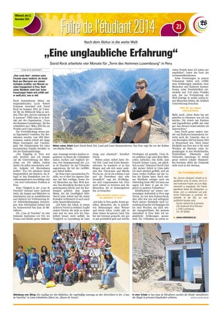 Foire de l‘étudiant 2014 
Mittwoch, den 12. 
November 2014 
Nach dem Abitur in die weite Welt 
„Eine unglaubliche Erfahrung“ 
David Rock arbeitete vier Monate für „Terre des Hommes Luxembourg“ in Peru 
V O N R I T A R U P P E R T 
„Eine coole Idee“, meinten seine 
Freunde etwas neidisch, als David 
Rock aus Übersyren von seinem 
Vorhaben erzählte: vier Monate so-ziales 
Engagement in Peru. Nach 
seiner Rückkehr steht fest: Seine 
Erwartungen haben sich erfüllt und 
er weiß jetzt, was er will. 
Nach bestandenem Abitur am 
hauptstädtischen Lycée Robert 
Schuman entschied sich David 
Rock im Sommer 2013, als Volon-tär 
für ein Hilfswerk tätig zu wer-den. 
Über den „Service national de 
la jeunesse“ (SNJ) kam er in Kon-takt 
mit der Organisation „Terre 
des Hommes Luxembourg“, die ihn 
schließlich am 1. März 2014 für ein 
Projekt nach Lima schickte. 
Zur Verwirklichung waren kei-ne 
Eigenmittel vonnöten: Die Rei-sekosten 
wurden vom SNJ über-nommen, 
zudem erhielt der junge 
Mann Essensgeld und Taschen-geld. 
Die Zimmermiete bei einer 
peruanischen Familie bezahlte er 
mit der Kindergeldzulage. 
„Der Empfang in Peru war 
sehr herzlich und ich konnte 
auf die Unterstützung der Men-schen 
vor Ort zählen. Zudem 
durfte ich selbst entscheiden, wel-che 
Aufgabe ich übernehmen 
wollte.“ Vor Ort arbeitete David 
hauptsächlich mit Kindern, die il-legal 
in den Haushalten von Fa-milienmitgliedern 
beschäftigt sind 
– ein weit verbreitetes Problem in 
Peru. 
Seine Tätigkeit in der „Casa de 
Panchita“ bestand unter anderem 
darin, die Jungen und Mädchen zu 
informieren und zu sensibilisieren 
und dadurch zur Verbesserung ih-rer 
Arbeitsbedingungen beizutra-gen. 
Sein Arbeitsplatz befand sich 
im Armenviertel San Juan de Mi-raflores. 
Die „Casa de Panchita“ ist eine 
bekannte Institution vor Ort, wo 
Frauen und Kinder gerne hinkom-men. 
Sonntags werden Ateliers or-ganisiert, 
in denen die Teilnehmer 
malen, kochen und Englisch ler-nen. 
Das Stammpersonal der „Ca-sa 
de Panchita“ ist auf Volontäre 
angewiesen, die bei der vielfälti-gen 
Arbeit helfen. 
Im Haus einer peruanischen Fa-milie, 
wo er über ein eigenes Zim-mer 
mit Bad verfügte, lernte Da-vid 
Menschen aus aller Welt ken-nen. 
Das abendliche Kochen in der 
gemeinsamen Küche und das Kar-tenspiel 
gefielen dem jungen 
Mann, der die Geselligkeit liebt. 
Durch seine Arbeit und die vielen 
Kontakte verbesserte er auch rasch 
seine Spanischkenntnisse. 
„Ich hatte das Glück, in einem 
sicheren Viertel zu wohnen. Es gibt 
andere Viertel, die nicht so sicher 
sind und wo man sich bei Dun-kelheit 
besser nicht aufhält. Im 
Vergleich zu Luxemburg ist Lima 
riesig und chaotisch“, berichtet 
David. 
Neben seiner Arbeit hatte Da-vid 
Zeit, Land und Leute kennen-zulernen. 
So wanderte er in den 
Bergen und sah sich unter ande-rem 
den Titicacasee und Machu 
Picchu an. „Es ist ein schönes Land 
und die Einwohner sind sehr 
freundlich“, sagt der 20-Jährige, 
der sich vorgenommen hat, Peru 
noch einmal zu bereisen und die 
Menschen, die er kennengelernt 
hat, zu besuchen. 
„Man braucht keinen Luxus, 
um glücklich zu sein“ 
„Ich habe in Peru große Armut ge-sehen, 
Menschen, die in primiti-ven 
Behausungen ohne Wasser 
und Strom leben. Leider gibt es 
diese Armut im ganzen Land. Das 
hat mir bewusst gemacht, wie gut 
es mir persönlich geht und welche 
Privilegien ich genieße. Trotz ih-rer 
prekären Lage sind diese Men-schen 
zufrieden. Das heißt, man 
braucht keinen Luxus, um glück-lich 
zu sein“, bilanziert David. Und: 
„Bei meiner Arbeit in Lima habe 
ich mich nützlich gefühlt, weil sie 
einen reellen Einfluss auf das Le-ben 
der Kinder hatte. Nach mei-ner 
Rückkehr erfolgte auch ein 
Debriefing beim SNJ. Ich kann nur 
sagen: Ich hatte es gut im Ver-gleich 
zu anderen Volontären.“ 
Rückblickend auf seinen vier-monatigen 
Aufenthalt in Peru sagt 
David: „Es war kein Kulturschock, 
aber alles war neu und aufregend. 
Nach meiner Heimkehr nach Lu-xemburg 
brauchte ich hingegen ein 
bis zwei Wochen, um mich wie-der 
einzugewöhnen. Bei meinem 
Aufenthalt in Peru habe ich un-glaubliche 
Erfahrungen gesam-melt. 
Die Teilnahme an einem so-zialen 
Projekt kann ich jedem nur 
empfehlen“, lautet das Fazit des 
Germanistikstudenten. 
Seine Erwartungen in puncto 
Volontariat haben sich erfüllt: 
neue Erfahrungen sammeln, neue 
Menschen und Kulturen kennen-lernen, 
seine Persönlichkeit ent-wickeln 
und Teil eines Projekts 
sein, das zur Veränderung der 
Welt beiträgt. Er wollte zudem je-nen 
Menschen helfen, die wirklich 
Unterstützung brauchen. 
Hilfe für die eigene 
Lebensplanung 
Mehr noch: „Diese Reise hat mir 
geholfen zu erkennen, was ich tun 
möchte. Die Arbeit mit Kindern 
und Jugendlichen gefällt mir sehr 
gut. Aus diesem Grund möchte ich 
unterrichten.“ 
Dass David gerne andere Län-der 
und Kulturen kennenlernt, be-weist 
auch die Tatsache, dass er 
von November 2013 bis Januar 2014 
in Neuseeland war. Nach seiner 
Rückkehr aus Peru war er für zwei 
Wochen als Betreuer einer Ju-gendgruppe 
in den Niederlanden, 
Deutschland, Dänemark und 
Schweden unterwegs. Er würde 
gerne weitere Länder Südameri-kas 
bereisen, allein der Zeitpunkt 
steht noch in den Sternen. 
Neben seiner Arbeit hatte David Rock Zeit, Land und Leute kennenzulernen. Das Foto zeigt ihn vor der Kulisse 
von Machu Picchu. 
Der Freiwilligendienst 
Der „Service volontaire“ erlaubt es Ju-gendlichen 
unter 30 Jahren, sich in ei-nem 
konkreten Projekt und zum Allge-meinwohl 
zu engagieren. Der Freiwil-ligendienst 
bietet die Gelegenheit, zu 
lernen, sich zu orientieren und prak-tische 
Erfahrungen zu sammeln. An-laufstelle 
ist der SNJ, wo man 
ausführlich beraten wird: 
Service national de la jeunesse 
138, boulevard de la Petrusse 
L-2330 Luxembourg 
Tel. 247-86465 
n www.volontaires.lu 
In einer Schule in San Juan de Miraflores wurden die Kinder identifiziert, 
die illegal in privaten Haushalten arbeiten. (FOTOS: DAVID ROCK) 
Ablenkung vom Alltag: Ein Ausflug mit den Mädchen, die regelmäßig sonntags an den Aktivitäten in der „Casa 
de Panchita“ in Lima teilnehmen, führte ins „Museo de Ancon“. 
21 
 