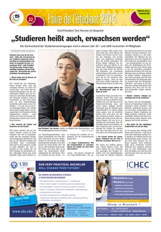 FFooiirree ddee ll‘étudiant 2014 
Mittwoch, den 12. 
November 2014 
Acel-Präsident Tom Hermes im Gespräch 
„Studieren heißt auch, erwachsen werden“ 
Der Dachverband der Studentenvereinigungen wird in diesem Jahr 30 – und zählt inzwischen 44 Mitglieder 
I N T E R V I E W : D I A N E L E C O R S A I S 
Studieren kann man bei der Acel 
nicht – dafür aber sich beraten las-sen, 
Probleme ansprechen und ei-nen 
Blick ins Studentenleben erha-schen. 
Im Gespräch mit dem „Lu-xemburger 
Wort“ redet Präsident 
Tom Hermes über lustige Fragen, 
vielfältige Aufgaben und die Forde-rungen 
der „Association des cercles 
d'étudiants luxembourgeois“. 
n Warum lohnt sich ein Besuch auf 
der Foire de l'étudiant? 
Der Vorteil bei der Studenten-messe 
besteht darin, dass alle 
wichtigen Akteure an einem Ort 
vereint sind – das Cedies, die Stu-dentenverbindungen 
aus den ver-schiedenen 
Städten und die Ver-treter 
der einzelnen Hochschulen. 
Die Besucher erhalten somit In-formationen 
zu den Unis selbst, 
etwa zu den Einschreibungs-modalitäten, 
aber auch zu den Uni- 
Städten – z. B., wie sie vor Ort ei-ne 
Wohnung finden. Die Schüler 
sollten keine Angst haben, uns an-zusprechen. 
Die Studenten wollen 
angesprochen werden – sonst 
würden sie nicht extra für die Stu-dentenmesse 
zurück nach Luxem-burg 
kommen! 
n Was erwartet die Schüler und 
Studenten am Acel-Stand? 
Wir bieten ziemlich viel an! Da-runter 
unseren „Guide du futur 
étudiant“, den wir in Zusammen-arbeit 
mit den einzelnen Studen-tenvereinigungen 
publizieren. Die 
Idee ist, die einzelnen Länder und 
Uni-Städte kurz vorzustellen. 
Dann gibt es noch unseren „Guide 
du futur diplômé“, der sich ei-gentlich 
an jene richtet, die vor 
dem Einstieg ins Berufsleben ste-hen. 
Allerdings findet man darin 
ebenfalls Tipps zum Verfassen ei-nes 
Bewerbungsschreibens oder 
seines Lebenslaufs, was zum Bei-spiel 
interessant für jene Studie-renden 
ist, die sich für ein Prakti-kum 
bewerben möchten. Von „Wie 
rechne ich meine Rente aus?“ bis 
hin zu „Was bedeutet Steuern zah-len“ 
findet sich darin alles. Es ist 
somit ein interessantes Nach-schlagewerk 
für jedermann. Wei-ter 
verteilen wir den „Zoom“ – ei-ne 
Zeitung, bei welcher das Au-genmerk 
auf die Studentenszene 
gelegt wird. 
n A propos Studentenszene: Wie 
das Studentenleben so ausschaut, 
können die Schüler bei euch eben-falls 
erfahren? 
Genau – bei unseren „Student fir 
een Dag“-Schülerreisen. Die ge-nauen 
Termine dafür stehen zwar 
noch nicht fest, doch können die 
Schüler sich bereits auf der Foire 
bei uns eintragen, und werden 
dann zum gegebenen Zeitpunkt 
über die Details informiert. Die 
Reisen finden während der Os-terferien 
statt und führen in die 
Städte jener Mitgliedsvereinigun-gen, 
die nicht weiter als 200 bis 
300 Kilometer von Luxemburg 
entfernt liegen. Hier haben sie die 
Gelegenheit, sich von Luxembur-gern, 
die vor Ort studieren, alles 
zeigen zu lassen – etwa, wo man 
den besten Kaffee bekommt. Die 
Schülerreisen dauern je einen Tag. 
n Mit welchen Fragen richten sich 
die Messebesucher denn in der 
Regel an euch? 
(Lacht) Eine Frage, die immer wie-derkehrt, 
lautet: Was kann man 
denn bei der Acel studieren? Dann 
erklären wir erst mal, dass wir die 
Studentenvertretung sind, und 
worin unsere Aufgabe besteht. 
Ansonsten sind die Anliegen ganz 
unterschiedlich. So wissen einige 
schon genau, was sie studieren 
wollen, aber noch nicht wo. An-dere 
wiederum wissen, wohin sie 
wollen, aber nicht was sie dort stu-dieren 
können. Für uns ist es je-denfalls 
sehr interessant. Was wir 
ebenfalls immer hervorheben, ist, 
dass Studieren nicht nur die Fort-setzung 
der Schule ist; sondern 
dass man viel mehr lernt als das, 
was man in den Vorlesungen sieht! 
n Vor kurzem kamen die Luxem-burger 
Studenten bei der Reel in 
München zusammen. Wie war es? 
Wir haben uns darüber gefreut, 
dass Claude Meisch schon den 
ersten Abend mit uns verbracht 
hat, sozusagen den weniger for-mellen 
Teil. Am darauffolgenden 
Tag stand die Debatte zwischen 
den Studentenvertretern und dem 
Minister auf dem Programm. The-matisiert 
wurden u. a. die Studi-enbeihilfen. 
Der Minister hat uns 
zugesichert, dass eine Umfrage bei 
den Studenten durchgeführt wird 
– um herauszufinden, ob die Re-form 
den Bedürfnissen der Hoch-schüler 
gerecht wird. Weiter ging 
es um die gesetzlich verankerte 
Studentenvertretung. Wir sind der 
Meinung, dass ein Student oftmals 
als „älterer Schüler“ wahrgenom-men 
wird, und damit sind wir nicht 
einverstanden. Die Regierung sagt, 
sie wünscht sich eine Wissensge-sellschaft 
– und davon ist der Stu-dent 
ein wichtiger Bestandteil. Wir 
möchten also, dass sich der Stu-dent 
konstruktiv stärker einbrin-gen 
kann. 
n Welche weiteren Anliegen be-schäftigen 
derzeit die Studenten? 
Ein Thema sind die Rundfunkge-bühren 
in Deutschland, welche die 
Studenten direkt betreffen. Das 
bedeutet zusätzliche Kosten und 
wir versuchen, diesbezüglich eine 
Lösung zu finden. Studenten, die 
Bafög beziehen (deutsche Studi-enbeihilfe), 
können sich davon be-freien 
lassen, unsere „Bourse“ wird 
dagegen noch nicht anerkannt. 
n Was geben Sie den zukünftigen 
Studierenden mit auf den Weg? 
Es ist normal, dass anfangs nicht 
immer einen Plan hat – und das ist 
auch nicht unbedingt wichtig. Vie-le 
glauben, sie müssten bereits am 
Studienanfang genau wissen, wie 
der Rest ihrer Karriere bis zur 
Rente aussieht. Doch studieren 
heißt auch, erwachsen werden! 
Während des Studiums gewinnt 
man so viele Erfahrungen, man 
lernt dermaßen viel, dass man sich 
auch bewusst wird, was man wirk-lich 
möchte. 
Acel-Präsident Tom Hermes studiert im fünften Jahr Maschinenbau- und 
Wirtschaftsingenieurwesen in Aachen. (FOTO: GUY JALLAY) 
22 
OUR VERY PRACTICAL BACHELOR 
WILL CHANGE YOUR FUTURE! 
www.ubi.edu 
BA (HONS) IN BUSINESS STUDIES 
3-YEAR BACHELOR DEGREE 
• The opportunity to study Business in Luxembourg. 
• Small classes taught in English by business professionals. 
• Strong academic course of study plus practical training. 
• Yearly in-company internships arranged for undergraduates. 
• International environment. 
• A perfect preparation for a Masters abroad. 
• Programme officially accredited by the Luxembourg Ministry 
of Education and Research. 
UNITED BUSINESS 
INSTITUTES - LUXEMBOURG 
Campus Wiltz - Château de Wiltz 
L-9516 Wiltz - Luxembourg 
Tel. 27 99 01 82 - info@ubi.edu 
Stand n°2A65 
Foire de l’Etudiant 
13 +14November 
Formations en gestion de niveau universitaire 
> Bacheliers(3 ans) 
> Masters (1 ou 2 ans) 
> Ingénieur commercial 
> Gestion de l’entreprise 
> Sciences commerciales 
> International Business and Management 
Cours du jour ou en soirée / Programmes passerelles 
> Formation continue pour adultes 
Study in Brussels ! 
Info études : Tél.: 02/739.38.00 
E-mail: info@ichec.be - www.ichec.be 
HAUTE ECOLE « GROUPE ICHEC • ISC SAINT-LOUIS • ISFSC » 
 