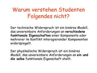 Warum verstehen Studenten Folgendes nicht? Der technische Widerspruch ist ein binäres Modell, das unvereinbare Anforderungen an  verschiedene funktionale Eigenschaften  einer Komponente oder mehrerer im Konflikt interagierender Komponenten widerspiegelt.  Der physikalische Widerspruch ist ein binäres Modell, das unvereinbare Anforderungen an  ein und die selbe  funktionale Eigenschaft stellt.   