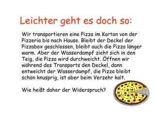 Leichter geht es doch so:  Wir transportieren eine Pizza im Karton von der Pizzeria bis nach Hause. Bleibt der Deckel der Pizzabox geschlossen, bleibt auch die Pizza länger warm. Aber der Wasserdampf zieht sich in den Teig, die Pizza wird durchweicht. Öffnen wir während des Transports den Deckel, dann entweicht der Wasserdampf, die Pizza bleibt schön knusprig, ist aber beim Verzehr kalt. Wie heißt daher der Widerspruch?  