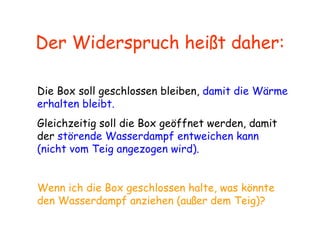 Der Widerspruch heißt daher: Die Box soll geschlossen bleiben,  damit die Wärme erhalten bleibt. Gleichzeitig soll die Box geöffnet werden, damit der  störende Wasserdampf entweichen kann (nicht vom Teig angezogen wird). Wenn ich die Box geschlossen halte, was könnte den Wasserdampf anziehen (außer dem Teig)? 