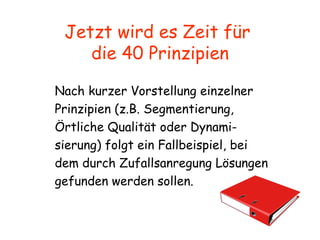 Jetzt wird es Zeit für  die 40 Prinzipien Nach kurzer Vorstellung einzelner Prinzipien (z.B. Segmentierung,  Örtliche Qualität oder Dynami- sierung) folgt ein Fallbeispiel, bei dem durch Zufallsanregung Lösungen gefunden werden sollen. 