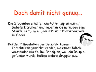 Doch damit nicht genug… Die Studenten erhalten die 40 Prinzipien nun mit Detailerklärungen und haben in Kleingruppen eine Stunde Zeit, um zu jedem Prinzip Praxisbeispiele zu finden. Bei der Präsentation der Beispiele können Korrekturen gemacht werden, wo etwas falsch verstanden wurde. Bei Prinzipien, wo kein Beispiel gefunden wurde, helfen andere Gruppen aus. 