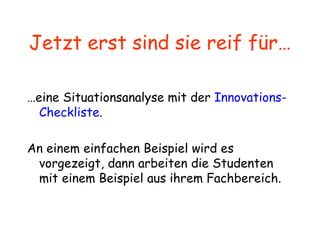 Jetzt erst sind sie reif für… … eine Situationsanalyse mit der  Innovations-Checkliste. An einem einfachen Beispiel wird es vorgezeigt, dann arbeiten die Studenten mit einem Beispiel aus ihrem Fachbereich. 