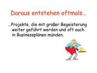 Daraus entstehen oftmals… … Projekte, die mit großer Begeisterung weiter geführt werden und oft auch in Businessplänen münden. 