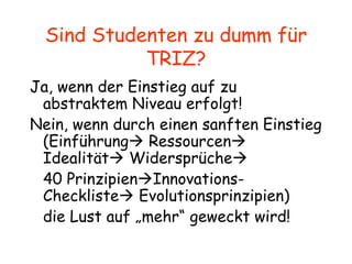 Sind Studenten zu dumm für TRIZ? Ja, wenn der Einstieg auf zu abstraktem Niveau erfolgt! Nein, wenn durch einen sanften Einstieg (Einführung   Ressourcen   Idealität   Widersprüche    40 Prinzipien  Innovations-Checkliste   Evolutionsprinzipien) die Lust auf „mehr“ geweckt wird! 