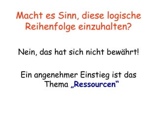 Macht es Sinn, diese logische Reihenfolge einzuhalten? Nein, das hat sich nicht bewährt! Ein angenehmer Einstieg ist das Thema  „Ressourcen“ 