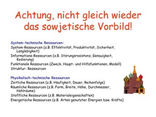 Achtung, nicht gleich wieder das sowjetische Vorbild! S y stem-technische Ressourcen: System-Ressourcen (z.B. Effektivität, Produktivität, Sicherheit, Langlebigkeit) Informations-Ressourcen (z.B. Störungsresistenz, Genauigkeit, Kodierung) Funktionale Ressourcen (Zweck, Haupt- und Hilfsfunktionen, Modell) Struktur- Ressourcen   Physikalisch-technische Ressourcen Zeitliche Ressourcen (z.B. Häufigkeit, Dauer, Reihenfolge) Räumliche Ressourcen (z.B. Form, Breite, Höhe, Durchmesser, Hohlräume) Stoffliche Ressourcen (z.B. Materialeigenschaften) Energetische Ressourcen (z.B. Arten genutzter Energien bzw. Kräfte)   