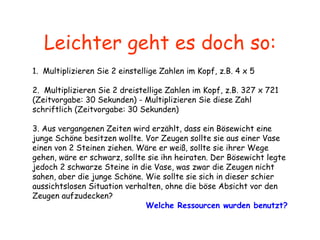 Leichter geht es doch so: 1.  Multiplizieren Sie 2 einstellige Zahlen im Kopf, z.B. 4 x 5    2.  Multiplizieren Sie 2 dreistellige Zahlen im Kopf, z.B. 327 x 721  (Zeitvorgabe: 30 Sekunden)  -  Multiplizieren Sie diese Zahl schriftlich (Zeitvorgabe: 30 Sekunden)   3. Aus vergangenen Zeiten wird erzählt, dass ein Bösewicht eine junge Schöne besitzen wollte. Vor Zeugen sollte sie aus einer Vase einen von 2 Steinen ziehen. Wäre er weiß, sollte sie ihrer Wege gehen, wäre er schwarz, sollte sie ihn heiraten. Der Bösewicht legte jedoch 2 schwarze Steine in die Vase, was zwar die Zeugen nicht sahen, aber die junge Schöne. Wie sollte sie sich in dieser schier aussichtslosen Situation verhalten, ohne die böse Absicht vor den Zeugen aufzudecken?   Welche Ressourcen wurden benutzt? 