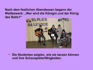 • Die Studenten zeigten, wie sie tanzen können
und ihre Schauspielerfähigkeiten.
Nach dem festlichen Abendessen begann der
Wettbewerb: „Wer wird die Königin und der König
des Balls?“
 