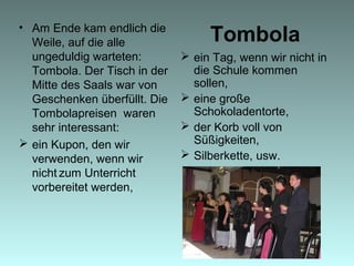 Tombola• Am Ende kam endlich die
Weile, auf die alle
ungeduldig warteten:
Tombola. Der Tisch in der
Mitte des Saals war von
Geschenken überfüllt. Die
Tombolapreisen waren
sehr interessant:
 ein Kupon, den wir
verwenden, wenn wir
nicht zum Unterricht
vorbereitet werden,
 ein Tag, wenn wir nicht in
die Schule kommen
sollen,
 eine große
Schokoladentorte,
 der Korb voll von
Süßigkeiten,
 Silberkette, usw.
 
