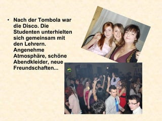 • Nach der Tombola war
die Disco. Die
Studenten unterhielten
sich gemeinsam mit
den Lehrern.
Angenehme
Atmosphäre, schöne
Abendkleider, neue
Freundschaften...
 