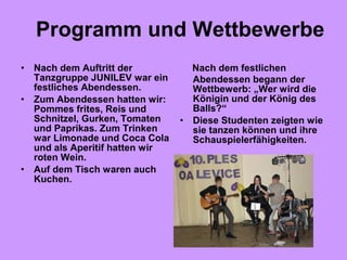 Nach dem festlichen
Abendessen begann der
Wettbewerb: „Wer wird die
Königin und der König des
Balls?“
• Diese Studenten zeigten wie
sie tanzen können und ihre
Schauspielerfähigkeiten.
• Nach dem Auftritt der
Tanzgruppe JUNILEV war ein
festliches Abendessen.
• Zum Abendessen hatten wir:
Pommes frites, Reis und
Schnitzel, Gurken, Tomaten
und Paprikas. Zum Trinken
war Limonade und Coca Cola
und als Aperitif hatten wir
roten Wein.
• Auf dem Tisch waren auch
Kuchen.
Programm und Wettbewerbe
 