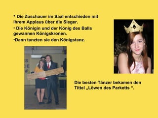 • Die Zuschauer im Saal entschieden mit
ihrem Applaus über die Sieger.
• Die Königin und der König des Balls
gewannen Königskronen.
•Dann tanzten sie den Königstanz.
Die besten Tänzer bekamen den
Tittel „Löwen des Parketts “.
 