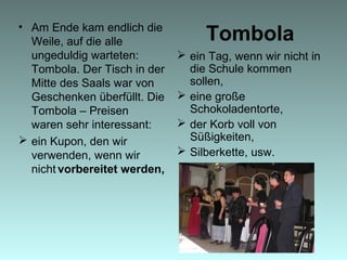 Tombola• Am Ende kam endlich die
Weile, auf die alle
ungeduldig warteten:
Tombola. Der Tisch in der
Mitte des Saals war von
Geschenken überfüllt. Die
Tombola – Preisen
waren sehr interessant:
 ein Kupon, den wir
verwenden, wenn wir
nicht vorbereitet werden,
 ein Tag, wenn wir nicht in
die Schule kommen
sollen,
 eine große
Schokoladentorte,
 der Korb voll von
Süßigkeiten,
 Silberkette, usw.
 