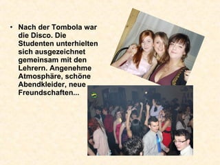 • Nach der Tombola war
die Disco. Die
Studenten unterhielten
sich ausgezeichnet
gemeinsam mit den
Lehrern. Angenehme
Atmosphäre, schöne
Abendkleider, neue
Freundschaften...
 