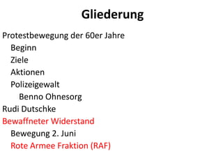 GliederungProtestbewegungder 60er Jahre    Beginn    Ziele   Aktionen       Polizeigewalt        Benno OhnesorgRudi DutschkeBewaffneter Widerstand    Bewegung 2. Juni    Rote Armee Fraktion (RAF)