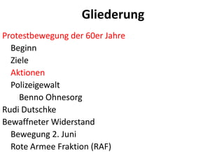 GliederungProtestbewegung der 60er Jahre    BeginnZiele   Aktionen    Polizeigewalt        Benno OhnesorgRudi DutschkeBewaffneter Widerstand    Bewegung 2. Juni    Rote Armee Fraktion (RAF)