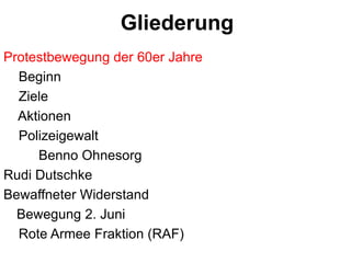 GliederungProtestbewegung der 60er Jahre    Beginn    Ziele       Aktionen    Polizeigewalt    	Benno OhnesorgRudi DutschkeBewaffneter Widerstand 	Bewegung 2. Juni    Rote Armee Fraktion (RAF)