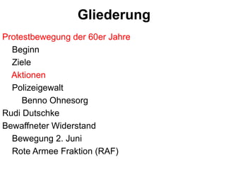 GliederungProtestbewegung der 60er Jahre    BeginnZiele       Aktionen    Polizeigewalt        Benno OhnesorgRudi DutschkeBewaffneter Widerstand    Bewegung 2. Juni    Rote Armee Fraktion (RAF)