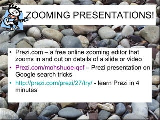 ZOOMING PRESENTATIONS! Prezi.com – a free online zooming editor that zooms in and out on details of a slide or video Prezi.com/mohshuoe-qcf  – Prezi presentation on Google search tricks http://prezi.com/prezi/27/try/  - learn Prezi in 4 minutes 