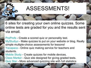 ASSESSMENTS! 6 sites for creating your own online quizzes. Some online tests are graded for you and the results sent via email. ProProfs  - Create a scored quiz or personality test.  MyStudiyo  - Make quizzes to put on your website or blog. Really simple multiple-choice assessments for lessons!  Yacapaca  - Online quiz making service for teachers and students.  Mobile Study  - Create quizzes for mobile devices.  Class Marker  - Quiz site designed for giving graded tests.  Quiz Star  - More advanced quizzing site with full statistics   