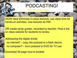 PODCASTING!  (my favorite idea) WOW idea! Eliminate in-class lectures, use class time for hands-on activities. Use lectures as HW. OR create study guides, recorded by teacher. Post a link on class website for students to review.  Addressing the digital divide: no internet? – copy the podcast to a flash device no computer? – burn podcast to DVD for TV use Download 34-page how-to booklet 