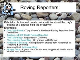 Roving Reporters! Kids take photos and create quick articles about the day’s events or a special field trip or activity Examples: The Daily Planet  - Tony Vincent's 5th Grade Roving Reporters from 2003-2004.  Fairbury, NE 6th Grade Roving Reporters   The Daily Blog  - 5th graders in California  The Learning Zone Blog  - 4th graders in California  Graduate Class Log  - Roving reporter articles from Handhelds in Teaching & Learning.  Also read their  individual blogs . Google Docs  - A great place for students to type their article and to share it with the teacher.    
