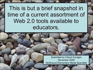This is but a brief snapshot in time of a current assortment of Web 2.0 tools available to educators. Submitted by Cheryl Corrigan November 2009 Northwood Elementary Media Specialist 
