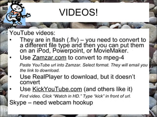 VIDEOS! YouTube videos: They are in flash (.flv) – you need to convert to a different file type and then you can put them on an iPod, Powerpoint, or MovieMaker. Use  Zamzar.com  to convert to mpeg-4 Paste YouTube url into Zamzar. Select format. They will email you the link to download.   Use RealPlayer to download, but it doesn’t convert Use  KickYouTube.com  (and others like it) Find video. Click “Watch in HD.” Type “kick” in front of url. Skype – need webcam hookup 