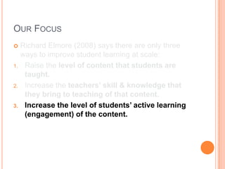 OUR FOCUS
    Richard Elmore (2008) says there are only three
     ways to improve student learning at scale:
1.    Raise the level of content that students are
      taught.
2.    Increase the teachers’ skill & knowledge that
      they bring to teaching of that content.
3.    Increase the level of students’ active learning
      (engagement) of the content.
 
