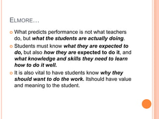 ELMORE…
 What predicts performance is not what teachers
  do, but what the students are actually doing.
 Students must know what they are expected to
  do, but also how they are expected to do it, and
  what knowledge and skills they need to learn
  how to do it well.
 It is also vital to have students know why they
  should want to do the work. Itshould have value
  and meaning to the student.
 