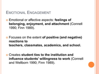 EMOTIONAL ENGAGEMENT
   Emotional or affective aspects: feelings of
    belonging, enjoyment, and attachment (Connell
    1990; Finn 1989).

   Focuses on the extent of positive (and negative)
    reactions to
    teachers, classmates, academics, and school.

   Creates student ties to the institution and
    influence students’ willingness to work (Connell
    and Wellborn 1990; Finn 1989).
 
