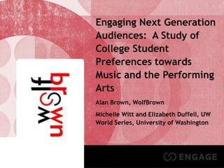 Student Engagement in the Performing Arts

Engaging Next Generation
Audiences: A Study of
College Student
Preferences towards
Music and the Performing
Arts
Alan Brown, WolfBrown
Michelle Witt and Elizabeth Duffell, UW
World Series, University of Washington

1

 