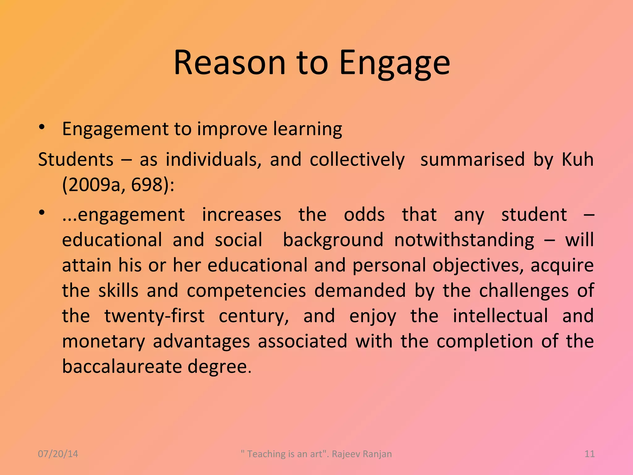 Reason to Engage
• Engagement to improve learning
Students – as individuals, and collectively summarised by Kuh
(2009a, 698):
• ...engagement increases the odds that any student –
educational and social background notwithstanding – will
attain his or her educational and personal objectives, acquire
the skills and competencies demanded by the challenges of
the twenty-first century, and enjoy the intellectual and
monetary advantages associated with the completion of the
baccalaureate degree.
07/20/14 " Teaching is an art". Rajeev Ranjan 11
 