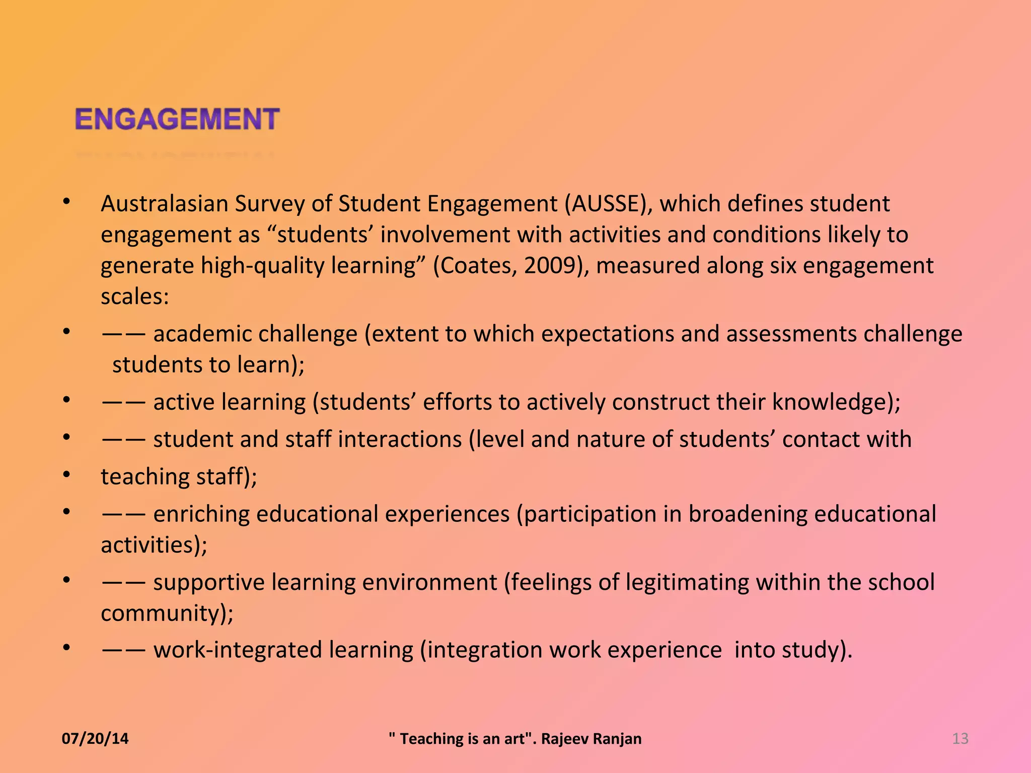 • Australasian Survey of Student Engagement (AUSSE), which defines student
engagement as “students’ involvement with activities and conditions likely to
generate high-quality learning” (Coates, 2009), measured along six engagement
scales:
• —— academic challenge (extent to which expectations and assessments challenge
students to learn);
• —— active learning (students’ efforts to actively construct their knowledge);
• —— student and staff interactions (level and nature of students’ contact with
• teaching staff);
• —— enriching educational experiences (participation in broadening educational
activities);
• —— supportive learning environment (feelings of legitimating within the school
community);
• —— work-integrated learning (integration work experience into study).
07/20/14 13" Teaching is an art". Rajeev Ranjan
 