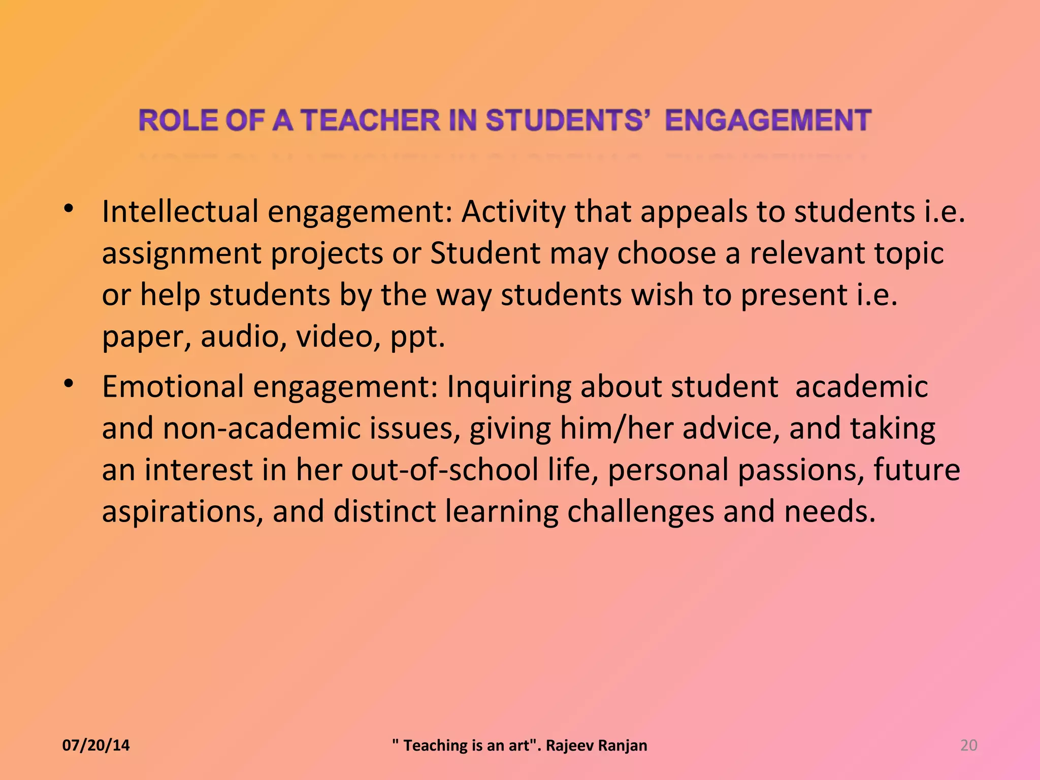• Intellectual engagement: Activity that appeals to students i.e.
assignment projects or Student may choose a relevant topic
or help students by the way students wish to present i.e.
paper, audio, video, ppt.
• Emotional engagement: Inquiring about student academic
and non-academic issues, giving him/her advice, and taking
an interest in her out-of-school life, personal passions, future
aspirations, and distinct learning challenges and needs.
07/20/14 20" Teaching is an art". Rajeev Ranjan
 