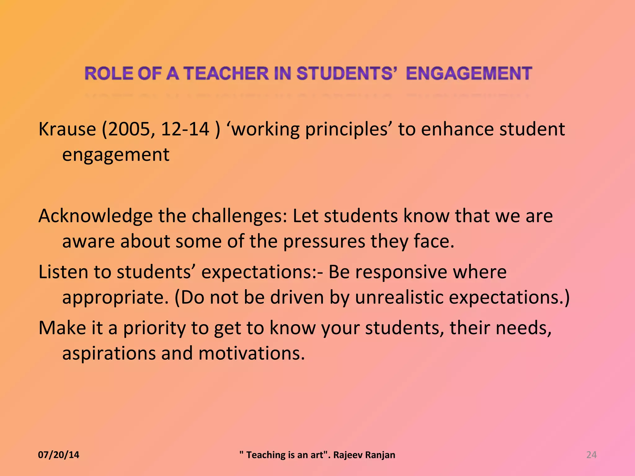 Krause (2005, 12-14 ) ‘working principles’ to enhance student
engagement
Acknowledge the challenges: Let students know that we are
aware about some of the pressures they face.
Listen to students’ expectations:- Be responsive where
appropriate. (Do not be driven by unrealistic expectations.)
Make it a priority to get to know your students, their needs,
aspirations and motivations.
07/20/14 24" Teaching is an art". Rajeev Ranjan
 