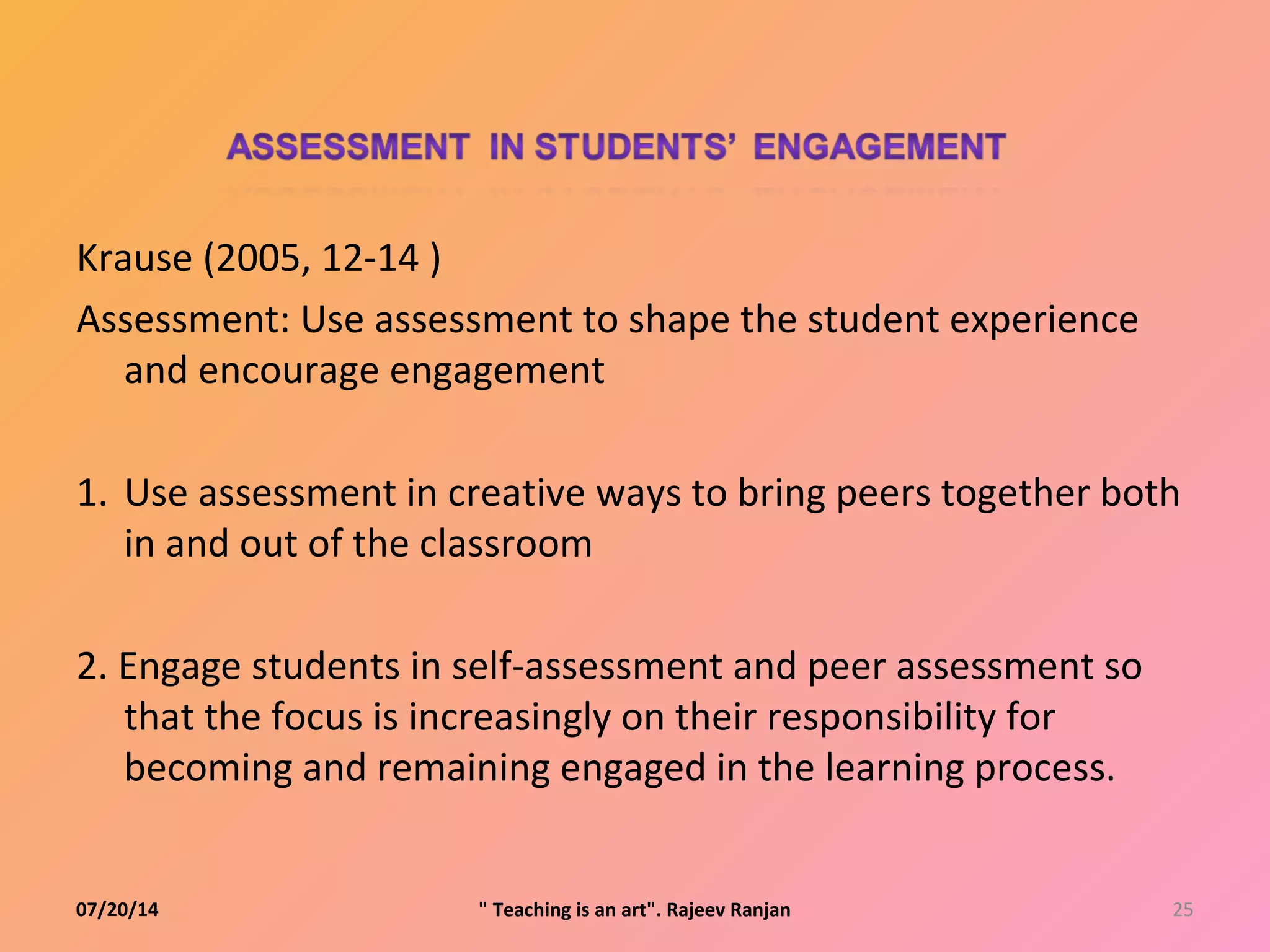 Krause (2005, 12-14 )
Assessment: Use assessment to shape the student experience
and encourage engagement
1. Use assessment in creative ways to bring peers together both
in and out of the classroom
2. Engage students in self-assessment and peer assessment so
that the focus is increasingly on their responsibility for
becoming and remaining engaged in the learning process.
07/20/14 25" Teaching is an art". Rajeev Ranjan
 
