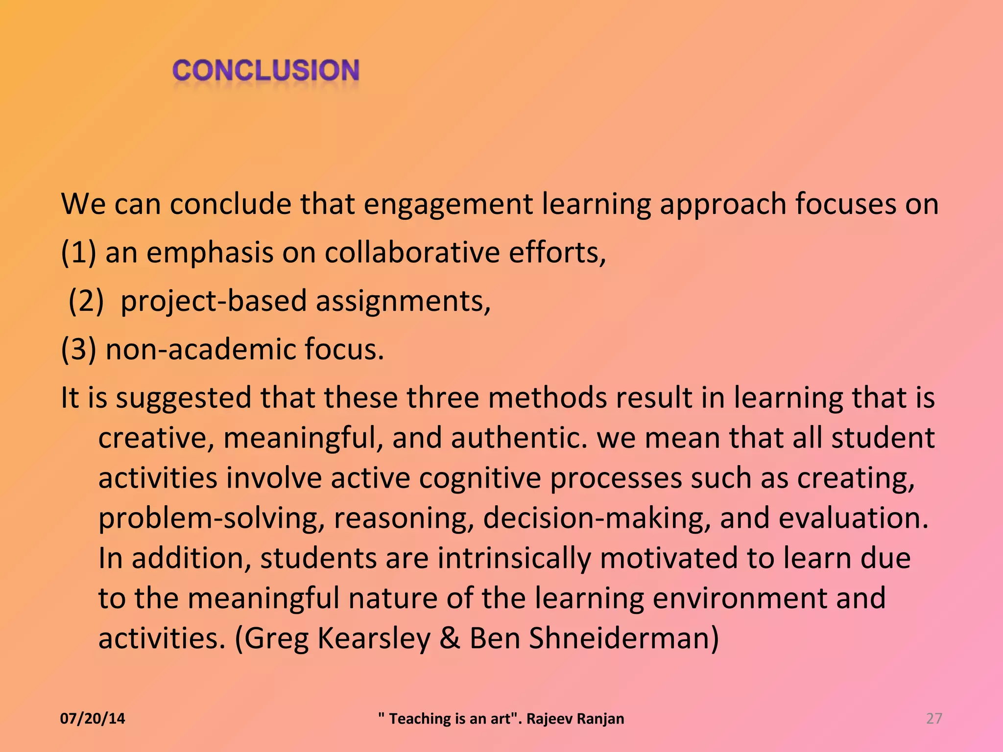 07/20/14 27" Teaching is an art". Rajeev Ranjan
We can conclude that engagement learning approach focuses on
(1) an emphasis on collaborative efforts,
(2) project-based assignments,
(3) non-academic focus.
It is suggested that these three methods result in learning that is
creative, meaningful, and authentic. we mean that all student
activities involve active cognitive processes such as creating,
problem-solving, reasoning, decision-making, and evaluation.
In addition, students are intrinsically motivated to learn due
to the meaningful nature of the learning environment and
activities. (Greg Kearsley & Ben Shneiderman)
 